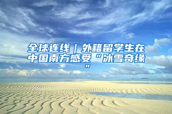 全球连线|外籍留学生在中国南方感受“冰雪奇缘”