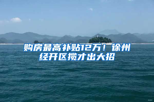购房最高补贴12万！徐州经开区揽才出大招