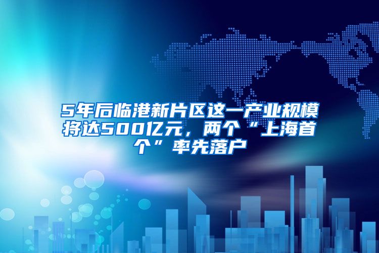 5年后临港新片区这一产业规模将达500亿元，两个“上海首个”率先落户