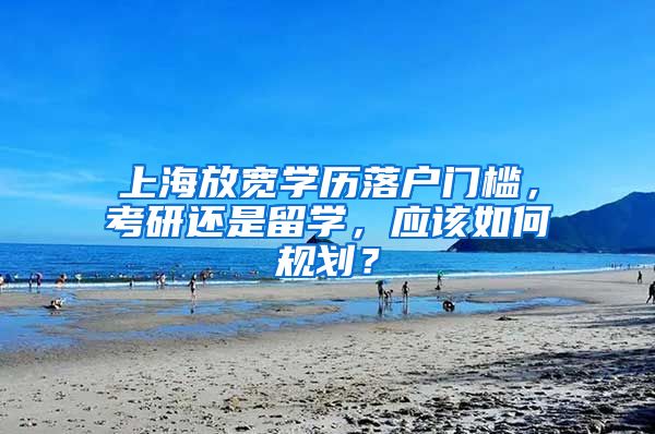 上海放宽学历落户门槛，考研还是留学，应该如何规划？
