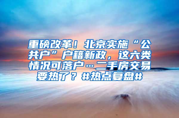 重磅改革！北京实施“公共户”户籍新政，这六类情况可落户…二手房交易要热了？#热点复盘#