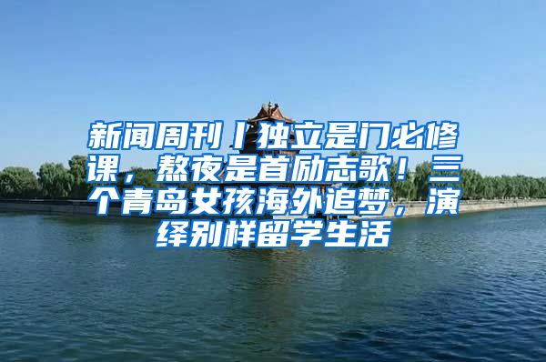 新闻周刊丨独立是门必修课，熬夜是首励志歌！三个青岛女孩海外追梦，演绎别样留学生活