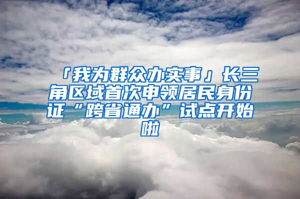「我为群众办实事」长三角区域首次申领居民身份证“跨省通办”试点开始啦