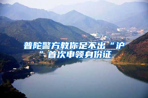 普陀警方教你足不出“沪”首次申领身份证