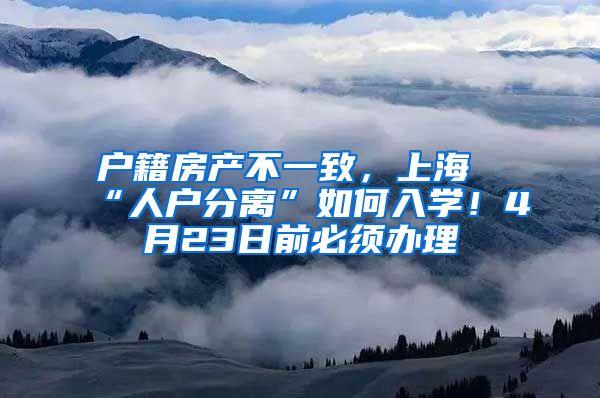 户籍房产不一致，上海“人户分离”如何入学！4月23日前必须办理