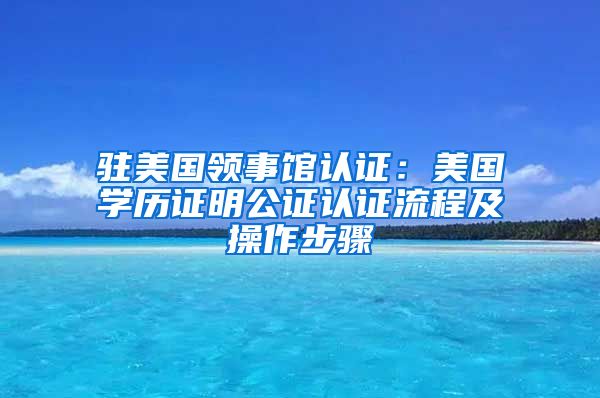驻美国领事馆认证:美国学历证明公证认证流程及操作步骤