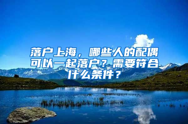 落户上海，哪些人的配偶可以一起落户？需要符合什么条件？