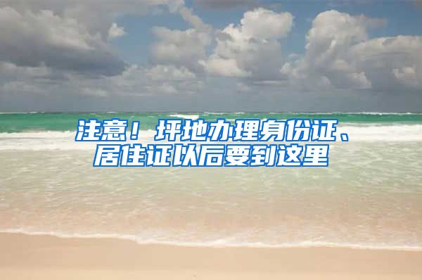 注意!坪地办理身份证、居住证以后要到这里