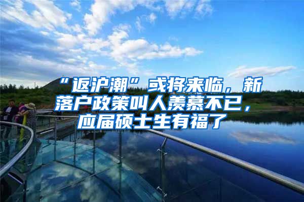 “返沪潮”或将来临，新落户政策叫人羡慕不已，应届硕士生有福了