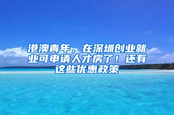 港澳青年，在深圳创业就业可申请人才房了！还有这些优惠政策