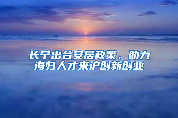 长宁出台安居政策，助力海归人才来沪创新创业