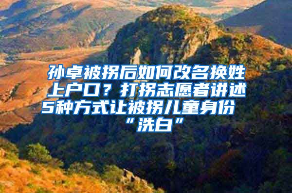 孙卓被拐后如何改名换姓上户口？打拐志愿者讲述5种方式让被拐儿童身份“洗白”