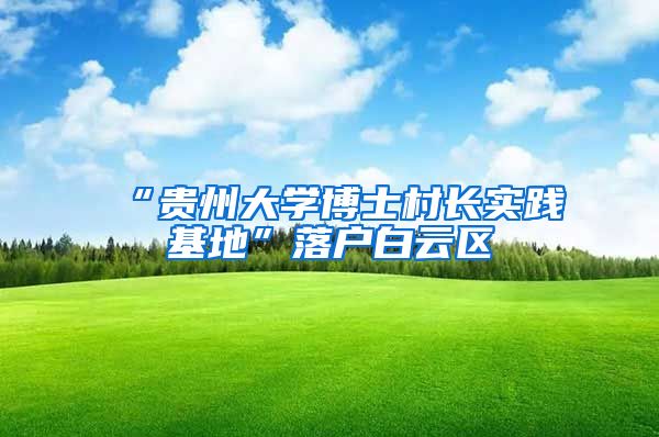“贵州大学博士村长实践基地”落户白云区