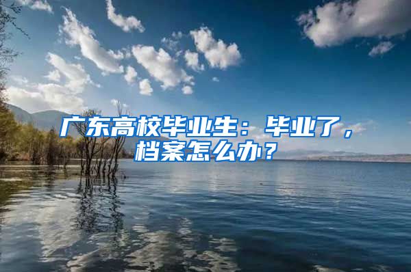 广东高校毕业生：毕业了，档案怎么办？