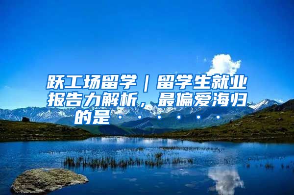 跃工场留学｜留学生就业报告力解析，最偏爱海归的是······