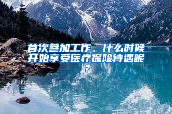 首次参加工作,什么时候开始享受医疗保险待遇呢?