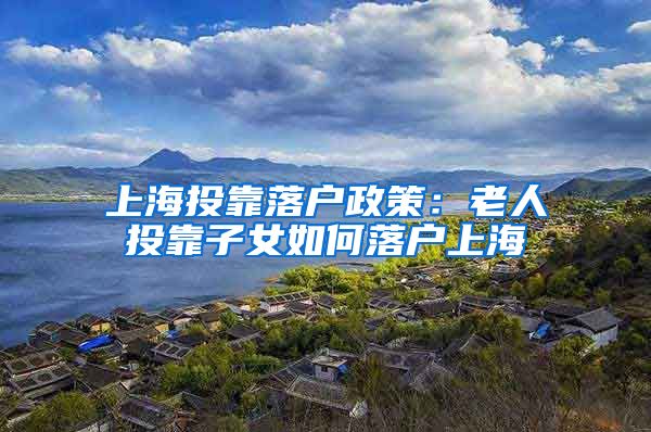上海投靠落户政策:老人投靠子女如何落户上海