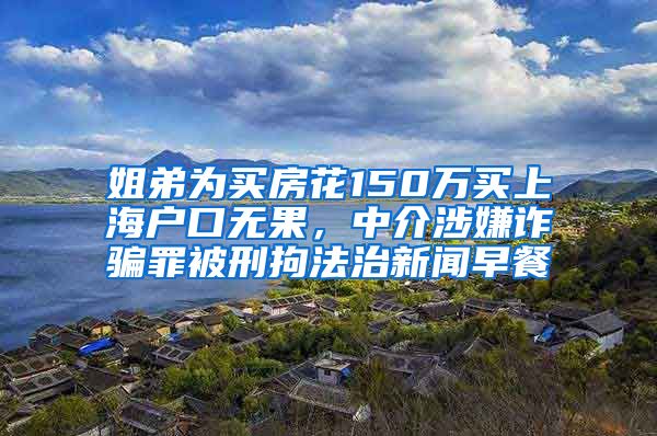 姐弟为买房花150万买上海户口无果，中介涉嫌诈骗罪被刑拘法治新闻早餐