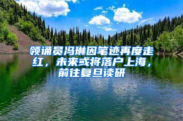 领诵员冯琳因笔迹再度走红，未来或将落户上海，前往复旦读研