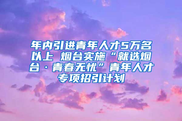 年内引进青年人才5万名以上 烟台实施“就选烟台·青春无忧”青年人才专项招引计划
