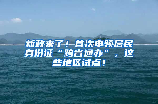 新政来了！首次申领居民身份证“跨省通办”，这些地区试点！