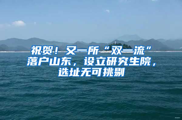 祝贺！又一所“双一流”落户山东，设立研究生院，选址无可挑剔