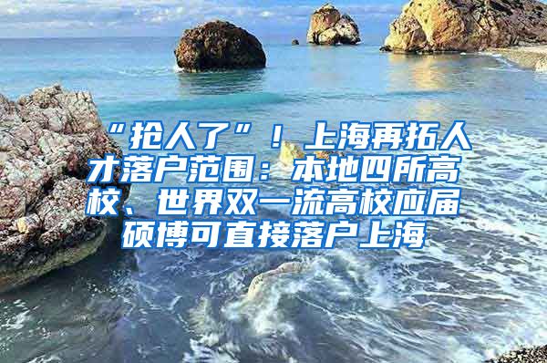 “抢人了”！上海再拓人才落户范围：本地四所高校、世界双一流高校应届硕博可直接落户上海