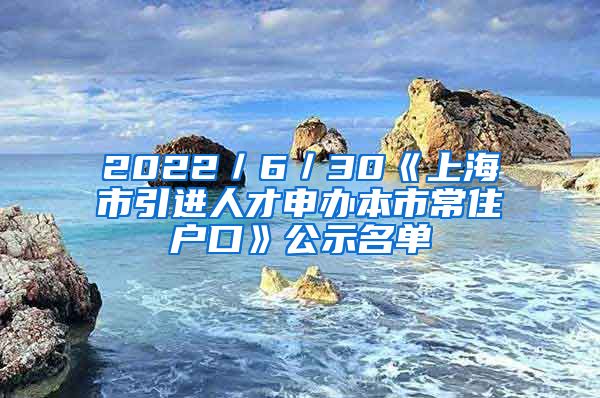 2022／6／30《上海市引进人才申办本市常住户口》公示名单