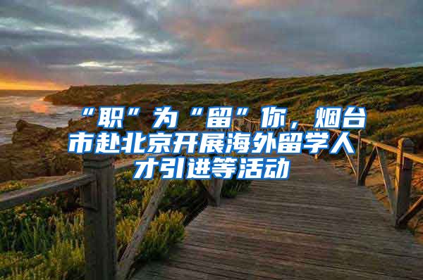 “职”为“留”你,烟台市赴北京开展海外留学人才引进等活动