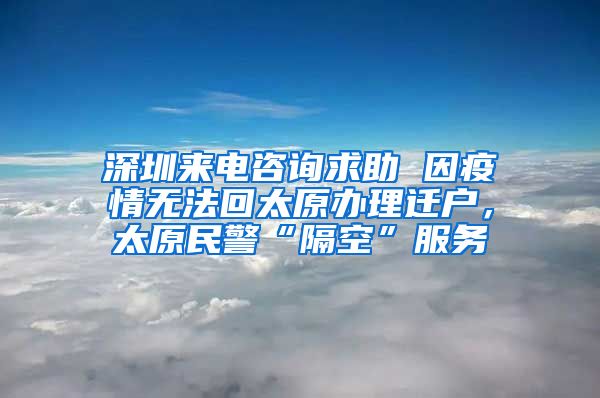 深圳来电咨询求助 因疫情无法回太原办理迁户,太原民警“隔空”服务