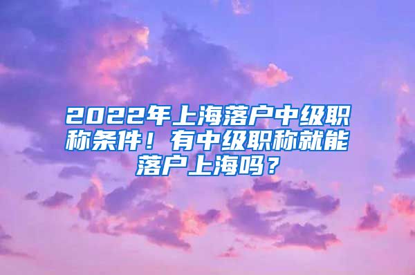 2022年上海落户中级职称条件!有中级职称就能落户上海吗?