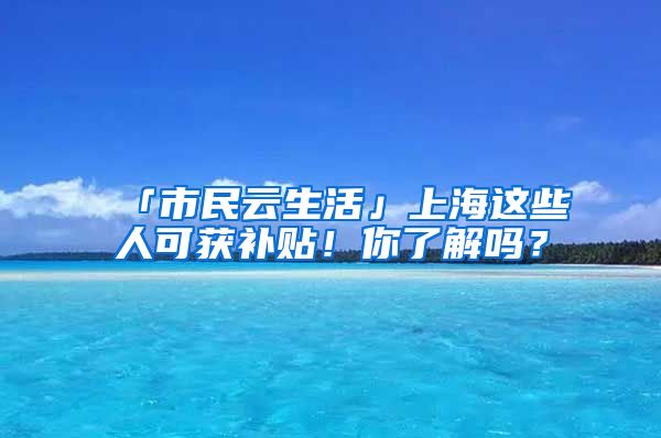 「市民云生活」上海这些人可获补贴！你了解吗？