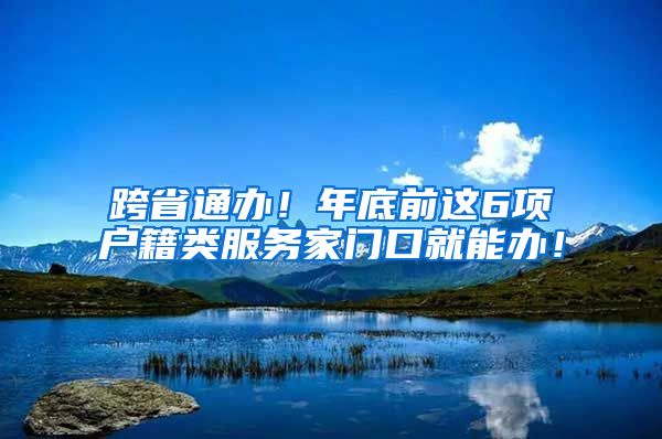 跨省通办!年底前这6项户籍类服务家门口就能办!