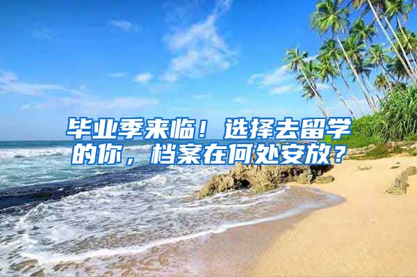 毕业季来临！选择去留学的你，档案在何处安放？