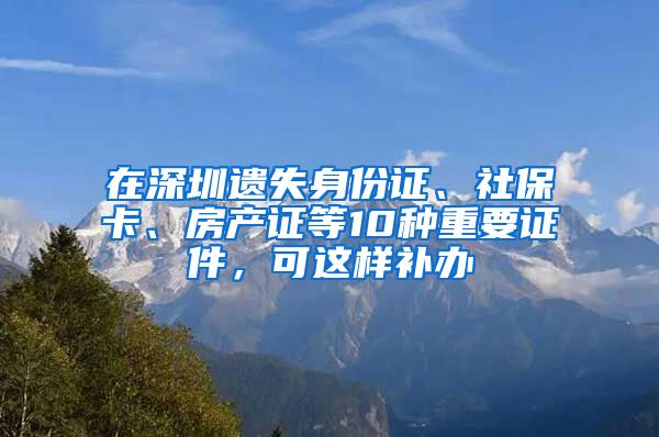 在深圳遗失身份证、社保卡、房产证等10种重要证件，可这样补办