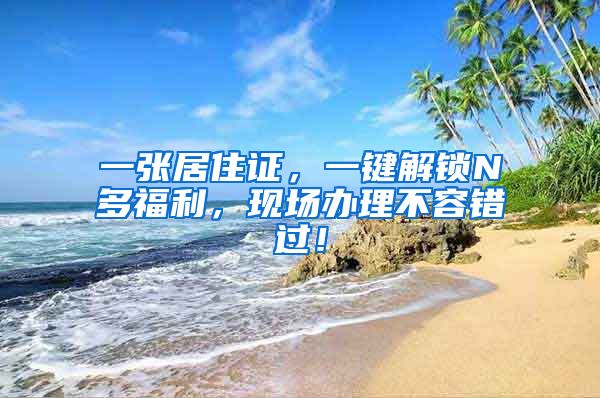 一张居住证，一键解锁N多福利，现场办理不容错过！
