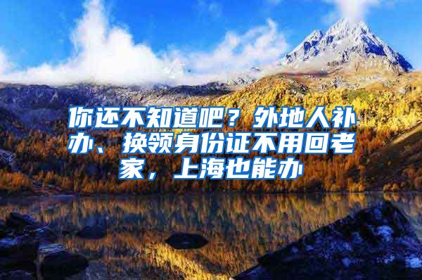 你还不知道吧？外地人补办、换领身份证不用回老家，上海也能办