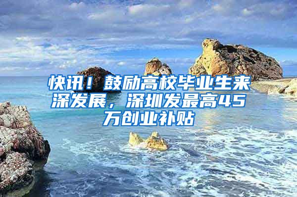 快讯!鼓励高校毕业生来深发展,深圳发最高45万创业补贴