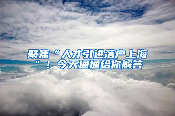 聚焦“人才引进落户上海”！今天通通给你解答