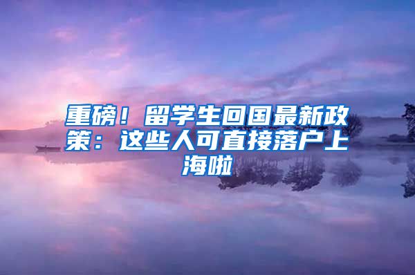 重磅！留学生回国最新政策：这些人可直接落户上海啦