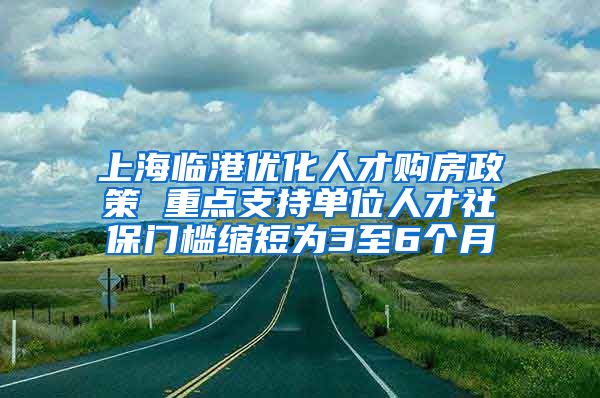 上海临港优化人才购房政策 重点支持单位人才社保门槛缩短为3至6个月