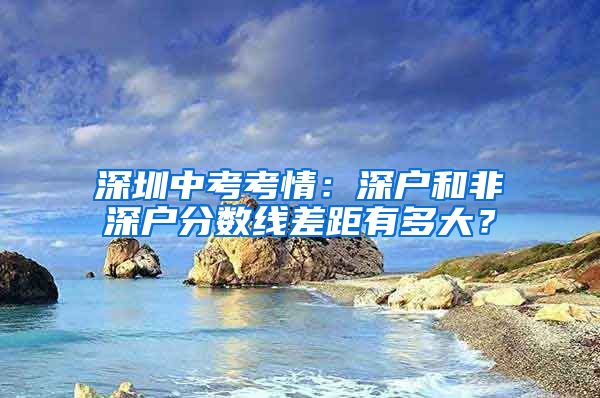 深圳中考考情:深户和非深户分数线差距有多大?