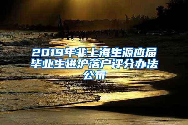 2019年非上海生源应届毕业生进沪落户评分办法公布