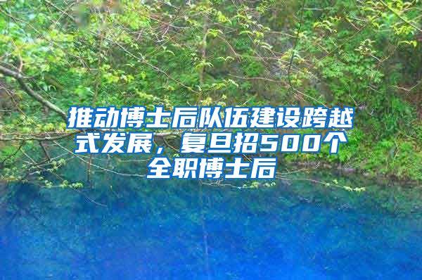 推动博士后队伍建设跨越式发展,复旦招500个全职博士后