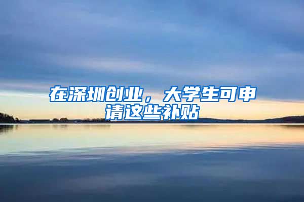 在深圳创业，大学生可申请这些补贴