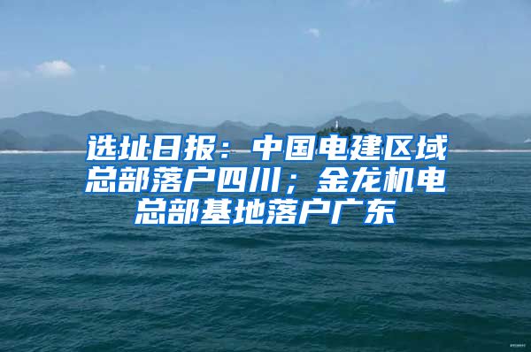 选址日报：中国电建区域总部落户四川；金龙机电总部基地落户广东
