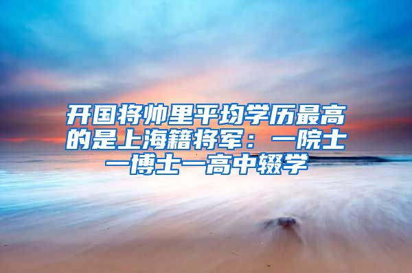 开国将帅里平均学历最高的是上海籍将军：一院士一博士一高中辍学