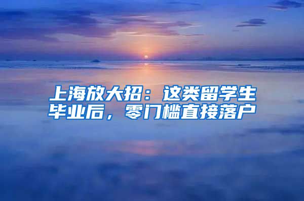 上海放大招：这类留学生毕业后，零门槛直接落户