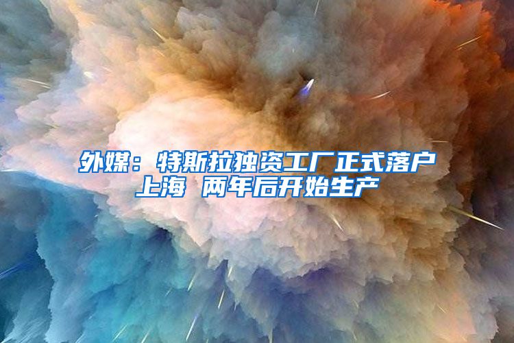 外媒:特斯拉独资工厂正式落户上海 两年后开始生产