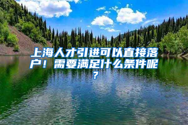 上海人才引进可以直接落户!需要满足什么条件呢?